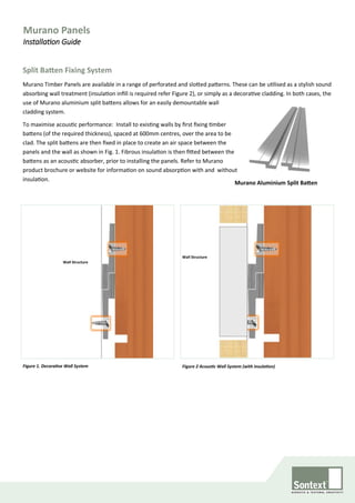 Split Batten Fixing System
Murano Timber Panels are available in a range of perforated and slotted patterns. These can be utilised as a stylish sound
absorbing wall treatment (insulation infill is required refer Figure 2), or simply as a decorative cladding. In both cases, the
use of Murano aluminium split battens allows for an easily demountable wall
cladding system.
To maximise acoustic performance: Install to existing walls by first fixing timber
battens (of the required thickness), spaced at 600mm centres, over the area to be
clad. The split battens are then fixed in place to create an air space between the
panels and the wall as shown in Fig. 1. Fibrous insulation is then fitted between the
battens as an acoustic absorber, prior to installing the panels. Refer to Murano
product brochure or website for information on sound absorption with and without
insulation.
Murano Aluminium Split Batten
Figure 2 Acoustic Wall System (with insulation)Figure 1. Decorative Wall System
Wall Structure
Wall Structure
Murano Panels
Installation Guide
 