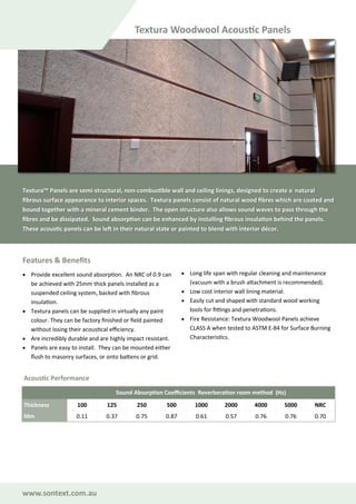 www.sontext.com.au
Features & Benefits
• Provide excellent sound absorption. An NRC of 0.9 can
be achieved with 25mm thick panels installed as a
suspended ceiling system, backed with fibrous
insulation.
• Textura panels can be supplied in virtually any paint
colour. They can be factory finished or field painted
without losing their acoustical efficiency.
• Are incredibly durable and are highly impact resistant.
• Panels are easy to install. They can be mounted either
flush to masonry surfaces, or onto battens or grid.
• Long life span with regular cleaning and maintenance
(vacuum with a brush attachment is recommended).
• Low cost interior wall lining material.
• Easily cut and shaped with standard wood working
tools for fittings and penetrations.
• Fire Resistance: Textura Woodwool Panels achieve
CLASS A when tested to ASTM E-84 for Surface Burning
Characteristics.
Textura Woodwool Acoustic Panels
Textura™ Panels are semi-structural, non-combustible wall and ceiling linings, designed to create a natural
fibrous surface appearance to interior spaces. Textura panels consist of natural wood fibres which are coated and
bound together with a mineral cement binder. The open structure also allows sound waves to pass through the
fibres and be dissipated. Sound absorption can be enhanced by installing fibrous insulation behind the panels.
These acoustic panels can be left in their natural state or painted to blend with interior décor.
Sound Absorption Coefficients Reverberation room method (Hz)
Thickness 100 125 250 500 1000 2000 4000 5000 NRC
Mm 0.11 0.37 0.75 0.87 0.61 0.57 0.76 0.76 0.70
Acoustic Performance
 