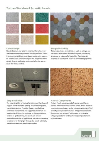 Textura Woodwool Acoustic Panels
Colour Range
Standard colours (ex-factory) are shown here, however
Textura Panels can be painted in virtually any solid colour.
It is recommended that water based acrylic paint systems
be used to avoid compromising the fire properties of the
panels. A spray application is the most effective way to
cover the fibrous surface.
Design Versatility
Textura panels can be installed on walls or ceilings, and
can be cut with normal woodworking tools, so virtually
any shape or edge profile is possible. Panels can be
supplied ex-factory with square or bevelled edge profiles.
Natural Components
Textura Panels are composed of natural wood fibres,
bonded with inert mineral cement binder. These materials
ensure minimum impact on the interior environment. VOC
and off-gassing is extremely low. The panels can also be
demounted and re-used if undamaged, or otherwise
safely disposed of in landfill, where decomposition will
occur naturally.
Easy Installation
The natural rigidity of Textura Panels means that they will
support penetrations for lighting, air conditioning vents,
etc without sagging. Provided they are installed in a
controlled environment, and supported at intervals no
greater than 600mm (for example, by fixing to hangers,
battens or grid systems), the panels will remain
dimensionally stable. If appropriate, installation can easily
be achieved by fixing right through the panels with nails,
staples or screws into preinstalled battens.
 