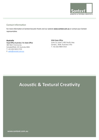 Acoustic & Textural Creativity
Contact Information
For more information on Sontext Acoustic Panels visit our website www.sontext.com.au or contact your Sontext
representative.
Australia
Head Office Australia / Vic State Office
38C Merri Concourse,
Campbellfield, VIC Australia 3061
T: +61 (0)3 9432 2733
E: sales@sontext.com.au
NSW State Office
Suite 1a, Level 2, 802 Pacific Hwy
Gordon, NSW, Australia 2702
T: +61 (0)2 9844 5414
www.sontext.com.au
 