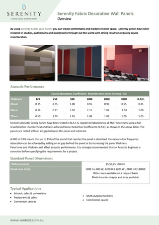 By using Serenity Fabric Wall Panels you can create comfortable and modern interior space. Serenity panels have been
installed in studios, auditoriums and boardrooms through out the world with strong results in reducing sound
reverberation.
Sound Absorption Coefficients Reverberation room method (Hz)
Thickness 125 250 500 1000 2000 4000 N.R.C.
25mm 0.15 0.55 1.00 0.95 0.95 0.95 0.85
50mm 0.26 0.71 1.03 1.11 1.09 1.03 1.00
75mm 0.50 1.05 1.05 1.00 1.05 1.00 1.05
Serenity Acoustic Ceiling Panels have been tested in N.A.T.A. registered laboratories at RMIT University using a full
reverberation chamber test and have achieved Noise Reduction Coefficients (N.R.C.) as shown in the above table. The
panels are tested with no air gap between the panel and substrate.
A NRC of 0.85 means that up to 85% of the sound that reaches the panel is absorbed. Increases in low frequency
absorption can be achieved by adding an air gap behind the panel or by increasing the panel thickness.
Panel area and thickness will affect acoustic performance. It is strongly recommended that an Acoustic Engineer is
consulted before specifying the requirements for a project.
Standard Panel Dimensions
Thickness (mm) 25,50,75,100mm
Panel sizes (mm) 1200 H x 600 W, 1200 H X 1200 W , 2400 H X 1200W
Other sizes available on a request basis
Made to order shapes and sizes available
Serenity Fabric Decorative Wall Panels
Overview
Typical Applications
• Schools, tafes & universities
• Restaurants & cafes
• Convention centres
• Multi-purpose facilities
• Commercial spaces
Acoustic Performance
www.sontext.com.au
 