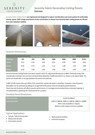 Serenity Fabric Ceiling Panels are engineered and designed to reduce reverberation and create quieter & comfortable
interior spaces. With a large assortment of sizes and finishes to choose from Serenity fabric ceiling panels are the per-
fect noise reduction solution.
Acoustic Performance
Serenity Acoustic Ceiling Panels have been tested in N.A.T.A. registered laboratories at RMIT University using a full
reverberation chamber test and have achieved Noise Reduction Coefficients (N.R.C.) as shown in the above table. The
panels are tested with no air gap between the panel and substrate.
A NRC of 0.85 means that up to 85% of the sound that reaches the panel is absorbed. Increases in low frequency
absorption can be achieved by adding an air gap behind the panel or by increasing the panel thickness.
Panel area and thickness will affect acoustic performance. It is strongly recommended that an Acoustic Engineer is
consulted before specifying the requirements for a project.
Standard Panel Dimensions
Thickness (mm) 25,50,75,100mm
Panel sizes (mm) 1200 H x 600 W, 1200 H x 1200 W, 2400 H x 1200W
Other sizes available on request
Made to order shapes and sizes available
Typical Applications
• Schools, Tafes & Universities
• Restaurants & Cafes
• Convention centres
• Multi-purpose facilities
• Commercial spaces
Sound Absorption Coefficients Reverberation room method (Hz)
Thickness 125 250 500 1000 2000 4000 N.R.C.
25mm 0.15 0.55 1.00 0.95 0.95 0.95 0.85
50mm 0.26 0.71 1.03 1.11 1.09 1.03 1.00
75mm 0.50 1.05 1.05 1.00 1.05 1.00 1.05
www.sontext.com.au
Serenity Fabric Decorative Ceiling Panels
Overview
 