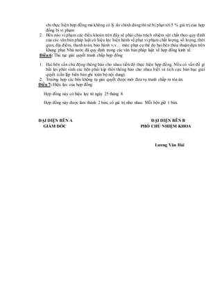 chỉ thực hiện hợp đồng mà không có lý do chính đáng thì sẽ bị phạt tới 5 % giá trị của hợp
đồng bị vi phạm
2. Bên nào vi phạm các điều khoản trên đây sẽ phải chịu trách nhiệm vật chất theo quy định
của các văn bản pháp luật có hiệu lực hiện hành về phạt vi phạm chất lượng, số lượng, thời
gian, địa điểm, thanh toán, bảo hành v.v… mức phạt cụ thể do hai bên thỏa thuận dựa trên
khung phạt Nhà nước đã quy định trong các văn bản pháp luật về hợp đồng kinh tế.
Điều 6: Thủ tục giải quyết tranh chấp hợp đồng
1. Hai bên cần chủ động thông báo cho nhau tiến độ thực hiện hợp đồng. Nếu có vấn đề gì
bất lợi phát sinh các bên phải kịp thời thông báo cho nhau biết và tích cực bàn bạc giải
quyết (cần lập biên bản ghi toàn bộ nội dung).
2. Trường hợp các bên không tự giải quyết được mới đưa vụ tranh chấp ra tòa án.
Điều 7: Hiệu lực của hợp đồng
Hợp đồng này có hiệu lực từ ngày 25 tháng 8
Hợp đồng này được làm thành 2 bản, có giá trị như nhau. Mỗi bên giữ 1 bản.
ĐẠI DIỆN BÊN A ĐẠI DIỆN BÊN B
GIÁM ĐỐC PHÓ CHỦ NHIỆM KHOA
Lương Văn Hải
 