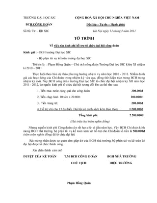 TRƯỜNG ĐẠI HỌC SJC CỘNG HOÀ XÃ HỘI CHỦ NGHĨA VIỆT NAM
BCH CÔNG ĐOÀN Độc lập – Tự do – Hạnh phúc
Số 02/ Ttr – ĐH SJC Hà Nội ngày 13 tháng 5 năm 2011
TỜ TRÌNH
Về việc xin kinh phí hỗ trợ tổ chức đại hội công đoàn
Kính gửi : - BGH trường Đại học SJC
- Bộ phận tài vụ kế toán trường đại học SJC
Tôi tên là : Phạm Hồng Quân – Chủ tich công đoàn Trường Đại học SJC khóa XI nhiệm
kì 2010 – 2011
Thực hiện theo bản dự thảo phương hướng nhiệm vụ năm học 2010 - 2011. Nhằm đánh
giá các hoạt động của Chi đoàn trong nhiệm kỳ vừa qua, đồng thời kiện toàn trong BCH trong
nhiệm kỳ mới. Nay BCH công đoàn trường Đại học SJC tổ chức đại hội nhiệm kỳ XII năm học
2011 - 2012, do nguồn kinh phí tổ chức đại hội tương đối lớn cụ thể như sau:
1, Tiền mua nước, tặng quà cho công đoàn 300.000đ
2, Tiền chụp hình 10 tấm x 20.000: 200.000đ
3, Tiền trang trí: 200.000đ
4, Hỗ trợ chi cho 15 đại biểu Đại hội có danh sách kèm theo theo: 1.500.000đ
Tổng kinh phí: 2.200.000đ
(Hai triệu hai trăm nghìn đồng)
Nhưng nguồn kinh phí Công đoàn còn rất hạn chế vì đầu năm học. Vậy BCH Chi đoàn kính
mong BGH nhà trường, bộ phận tài vụ kế toán xem xét hỗ trợ cho Chi đoàn số tiền là 500.000đ
(năm trăm nghìn đồng) để tổ chức đại hội.
Rất mong nhận được sự quan tâm giúp đở của BGH nhà trường, bộ phận tài vụ kế toán để
đại hội được tổ chức thành công.
Xin chân thành cảm ơn!
DUYỆT CỦA KẾ TOÁN T.M BCH CÔNG ĐOÀN BGH NHÀ TRƯỜNG
CHỦ TỊCH HIỆU TRƯỞNG
Phạm Hồng Quân
 