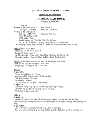 CỘNG HÒA XÃ HỘI CHỦ NGHĨA VIỆT NAM
Độc lập - Tự do - Hạnh phúc
HỢP ĐỒNG LAO ĐÔNG
Hợp đồng số 01/HĐLĐ
Chúng tôi:
Một bên là Bà: Phạm Thanh A Giới tính : Nữ
Sinh ngày 13/02/1985 Quốc tịch: Việt Nam
Một bên là Bà: Lê Huyền B
Sinh ngày : 12/8/1990 Quốc tịch: Việt Nam
Trình độ văn hóa :10/12
Nghề nghiệp: Tự do
Địa chỉ thường trú: Đồng Mô, Đồng Văn,Hà Nam
Số CMTND: 157976432 cấp ngày 28./4./2008 tại CA tỉnh Hà Nam
Thỏa thuận ký kết hợp đồng lao động và cam kết làm đúng những điều khoản sau đây:
Đ iề u 1: bà Lê Huyền Minh
- Sẽ làm việc cho :Bà Phạm Thanh A
- Từ ngày 28 tháng 6 năm 2014
- Địa điểm làm việc : Chung cư C1 ,Khu đô thị Văn Quán ,Hà Đôg,Hà Nội
- Công việc phải làm : Chăm sóc bố đẻ Bà Phạm Thanh Thư bị tai biến
Điều 2: Bà Lê Huyền B sẽ làm việc theo chế độ thời gian bình thường
- Thời giờ làm việc : từ 7h sang tới 18h30 chiều
- Số ngày nghỉ : Các ngày lễ ,tết và Chủ Nhật
Điều 3:
1. Quyền lợi:
- Phương tiện đi lại làm việc :Tự túc
- Mức lương chính hoặc tiền công ; 3.500.000/tháng
- Hình thức trả lương: Tiền mặt
- Phụ cấp gồm : Bữa trưa
- Được trả lương vào các ngày 15 hàng tháng.
2. Nghĩa vụ:
- Hoàn thành những công việc đã cam kết trong hợp đồng lao động.
- Chấp hành nội quy kỷ luật lao động, an toàn lao động ...
- Bồi thường vi phạm và vật chất
Đ iề u 4:
1. Nghĩa vụ:
- Bảo đảm việc làm và thực hiện đầy đủ những điều đã cam kết trong hợp đồng lao động.
- Thanh toán đầy đủ, đúng thời hạn các chế độ và quyền lợi cho người lao động theo hợp đồng lao
động.
2. Quyền hạn:
- Điều hành người lao động hoàn thành công việc theo hợp đồng
- Tạm hoãn, chấm dứt hợp đồng lao động, kỷ luật người lao động theo quy định của pháp luật,
 