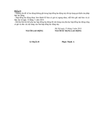 Đ iề u 5:
- Những vấn đề về lao động không ghi trong hợp đồng lao động này thì áp dụng qui định của pháp
luật lao động.
- Hợp đồng lao động được làm thành 02 bản có giá trị ngang nhau, mỗi bên giữ một bản và có
hiệu lực từ ngày 15 tháng 3. năm 2014
- Khi hai bên ký kết phụ lục hợp đồng lao động thì nội dung của phụ lục hợp đồng lao động cũng
có giá trị như các nội dung của bản hợp đồng lao động này.
Hà Nội ngày 15 tháng 3 năm 2014
NGƯỜI LAO ĐỘNG
Lê Huyền B
NGƯỜI SỬ DỤNG LAO ĐỘNG
Phạm Thanh A
 