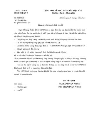 UBND TỈNH H CỘNG HÒA XÃ HỘI CHỦ NGHĨA VIỆT NAM
UBND THỊ XÃ T Độc lập – Tự do – Hạnh phúc
Số: 02/UBND Hà Nội ngày 26 tháng 5 năm 2014
V/v Trả lời đơn
thư phản ánh tiêu cực
Kính gửi: Đài truyền hình tỉnh H
Ngày 14 tháng 4 năm 2014, UBND tỉnh có nhận được thư của Ban thư ký Đài truyền hình
cùng một số đơn thư của người dân thị xã T phản ánh về tiêu cực về phân chia đất đai ,giải phóng
mặt bằng ở địa phương này gồm có :
- Giải phóng mặt bằng không khai,không minh bạch ,không đúng quy định của Nhà nước
- Giá bồi thường không đúng nghị định số 188/2004/NĐ-CP
- Các khoản hỗ trợ không đúng nghị định số 181/2004/NĐ-CP và nghị định 197/2004/NĐ-CP
- Đề nghị giải quyết đất dịch vụ
- Kiến nghị về việc chậm giao quyết định thu hồi đất cho các hộ dân.
Về vụ việc này UBND tỉnh xin được trả lời như sau:
Để có cơ sở trình bày với quý Đài,trong vòng 1 tháng từ ngày ngày 16 tháng 4 đến ngày 16 tháng
5 năm 2014vừa qua ,UBND thị xã T đã cử người xuống từng xã để thanh tra và làm rõ vụ việc.
Sau khi cho người xuống các xã thanh tra thì thấy các nội dung trên là có xảy ra. UBND tỉnh
đã có quyết định xử lý vi phạm theo đúng pháp luật.
Vậy UBND tỉnh kính mong ban thư ký nhà Đài công bố trước công luận, và có văn bản phù
hợp trả lời cho nhân dân.
TL.CHỦ TỊCH
Nơi nhận: KT.CHÁNH VĂN PHÒNG
- Như kính gửi PHÓ CHÁNH VĂN PHÒNG
- Lưu VP
 
