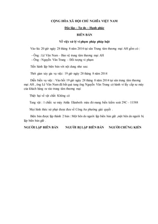 CỘNG HÒA XÃ HỘI CHỦ NGHĨA VIỆT NAM
Độc lập – Tự do – Hạnh phúc
BIÊN BẢN
Về việc xử lý vi phạm pháp pháp luật
Vào lúc 20 giờ ngày 28 tháng 8 năm 2014 tại sân Trung tâm thương mại AH gồm có :
- Ông : Lê Văn Nam – Bảo vệ trung tâm thương mại AH
- Ông : Nguyễn Văn Trung – Đối tượng vi phạm
Tiến hành lập biên bản với nội dung như sau:
Thời gian xảy gia vụ việc: 19 giờ ngày 28 tháng 8 năm 2014
Diễn biến vụ việc : Vào hồi 19 giờ ngày 28 tháng 8 năm 2014 tại sân trung tâm thương
mại AH , ông Lê Văn Nam đã bắt quả tang ông Nguyễn Văn Trung có hành vi lấy cắp xe máy
của khách hàng ra vào trung tâm thương mại
Thiệt hại về vật chất: Không có
Tang vật : 1 chiếc xe máy Attila Elizabeth màu đỏ mang biển kiểm soát 29C – 11588
Mọi hình thức xử phạt được đưa về Công An phường giải quyết .
Biên bản được lập thành 2 bản : Một bên do người lập biên bản giữ ,một bên do người bị
lập biên bản giữ .
NGƯỜI LẬP BIÊN BẢN NGƯỜI BỊ LẬP BIÊN BẢN NGƯỜI CHỨNG KIẾN
 
