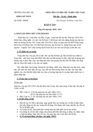TRƯỜNG ĐẠI HỌC SJC CỘNG HÒA XÃ HỘI CHỦ NGHĨA VIỆT NAM
KHOA KẾ TOÁN Độc lập – Tự do – Hạnh phúc
Số: 02/BC- ĐHSJC Hà Nội ngày 26 tháng 5 năm 2011
BÁO CÁO
Tổng kết năm học 2010 - 2011
A. BÁO CÁO TỔNG KẾT NĂM 2010-2011
Kính thưa các vị đại biểu, các thầy cô giáo, cùng toàn thể đại hội. Năm học 2010-2011
đã kết thúc, đồng nghĩa với việc Lớp Kế toán 12 đã đi qua một nữa chặng đường học tập của
mình tại trường đại học SJC. Trong năm 2010-2011, được sự quan tâm của BCN Khoa cùng
BCH Liên Chi Đoàn-Liên Chi Hội Khoa Kế toán, lớp Kế toán 22 đã đạt được một số kết
quả,Em : Nguyễn Văn A,lớp trưởng lớp Kế toán K22 xin báo cáo kết quả cụ thể như sau:
1. Về chính trị, tư tưởng
Trong năm học vừa qua, tất cả sinh viên của lớp đã tham gia đầy đủ buổi học chính trị
trong tuần sinh hoạt công dân-HSSV đầu năm do Nhà trường tổ chức. Đặc biệt là phong trào
hưởng ứng và thực hiện cuộc vận động làm theo tấm gương đạo đức Hồ Chí Minh vẫn đang
tiếp tục được đẩy mạnh ở các cấp, các ngành.
Việc chấp hành chủ trương, đường lối của Đảng, chính sách, Pháp luật của nhà nước, cũng
như việc tuân thủ, thực hiện nội quy, quy chế của Nhà trường được các sinh viên thực hiện
nghiêm túc, cho đến thời điểm hiện tại, chưa có trường hợp nào bị xử phạt hành chính hay vi
phạm pháp luật.
2. Về học tập và rèn luyện
Về học tập:
Năm học vừa qua 2012-2013, lớp đạt được một số mục tiêu quan trọng về học tập. Sau đây là
số liệu cụ thể:
 HK1: Lớp có : 3 SVxếp hạng học lực giỏi chiếm 4.2%,
40 SV xếp hạng học lực khá chiếm 57.1%.
 HK2: Lớp có : 2 SV xếp hạng học lực giỏi chiếm 2.8%,
3. Về đời sống, xã hội
 Hầu hết các SV đều ở tập trung xung quanh khu vực trường học và đều có điện thoại
nên việc thông tin liên lạc tương đối dễ dàng, Nói chung tình trạng mất liên lạc đối với
SV là rất hiếm gặp.
 Về tệ nạn xã hội, chưa phát hiện trường hợp náo mắc phải các tệ nạn xã hội.
 Các thông tin xã hội nhìn chung chưa được phổ biến đến từng cá nhân, tuy nhiên chưa
có tính hệ thống, nhạy bén. Do vậy cần quan tâm chú ý hơn đến vấn đề này.
 4. Về các hoạt động văn hóa, văn nghệ, TDTT
 