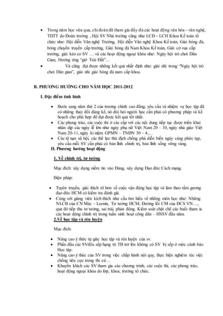  Trong năm học vừa qua, chi đoàn đã tham gia đầy đủ các hoạt động văn hóa - văn nghệ,
TDTT do Đoàn trường , Hội SV Nhà trường cũng như LCĐ - LCH Khoa Kế toán tổ
chức như: Hội diễn Văn nghệ Trường, Hội diễn Văn nghệ Khoa Kế toán, Giải bóng đá,
bóng chuyền truyền cấp trường, Giải bóng đá Nam Khoa Kế toán, Giải cờ vua cấp
trường, giải kéo co SV … và các hoạt động ngoại khóa như: Ngày hội trò chơi Dân
Gian, Hưởng ứng “giờ Trái Đất”…
 Và cũng đạt được những kết quả nhất định như: giải nhì trong “Ngày hội trò
chơi Dân gian”, giải nhì giải bóng đá nam cấp khoa.
B. PHƯƠNG HƯỚNG CHO NĂM HỌC 2011-2012
I. Đặc điểm tình hình
 Bước sang năm thứ 2 của trương chình cao đẳng, yêu cầu và nhiệm vụ học tập đã
có những thay đổi đáng kể, nó đòi hỏi người học cần phải có phương pháp và kế
hoạch cho phù hợp để đạt được kết quả tốt nhất.
 Các phong trào, các cuộc thi ở các cấp với các nội dung tiếp tục được triển khai
nhân dịp các ngày lễ lớn như ngày phụ nữ Việt Nam 20 – 10, ngày nhà giáo Việt
Nam 20-11, ngày kỉ niệm GPMN – TNĐN 30 – 4,…
 Các tệ nạn xã hội, các thế lực thù địch chống phá diễn biến ngày càng phức tạp,
yêu cầu mỗi SV cần phải có bản lĩnh chính trị, bản lĩnh sống vững vàng.
II. Phương hướng hoạt động
1. Về chính trị, tư tưởng
Mục đích: xây dựng niềm tin vào Đảng, xây dựng Đạo đức Cách mạng.
Biện pháp:
 Tuyên truyền, giải thích rõ hơn về cuộc vận động học tập và làm theo tấm gương
đạo đức HCM có kiểm tra đánh giá.
 Cùng với giảng viên kích thích như cầu tìm hiểu về những môn học như: Những
NLCB của CN Mác – Leenin, Tư tưởng HCM, Đường lối CM của ĐCS VN…,
qua đó tiếp thu tư tưởng, sai trái, phản động. Kiểm soát chặt chẽ các buổi tham ia
các hoạt dộng chính trị trong tuần sinh hoạt công dân – HSSV đầu năm.
2.Về học tập và rèn luyện
Mục đích:
 Nâng cao ý thức tự giác học tập và rèn luyện của sv.
 Phấn đấu các SVđều sếp hạng từ TB trở lên không có SV bị sếp ở mức cảnh báo
Học tập.
 Nâng cao ý thúc của SV trong việc chấp hành nội quy, thực hiện nghiêm túc việc
chống tiêu cực trong thi cử…
 Khuyến khích các SV tham gia các chương trình, các cuộc thi, các phong trào,
hoạt động ngoại khóa do lớp, khoa, trường tổ chức.
 