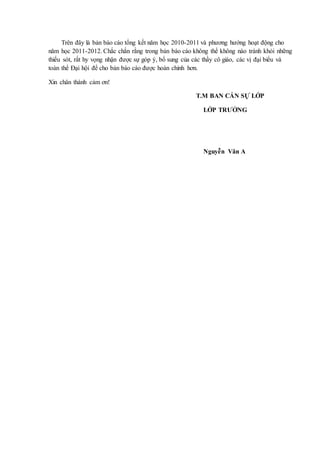 Trên đây là bản báo cáo tổng kết năm học 2010-2011 và phương hướng hoạt động cho
năm học 2011-2012. Chắc chắn rằng trong bản báo cáo không thể không nào tránh khỏi những
thiếu sót, rất hy vọng nhận được sự góp ý, bổ sung của các thầy cô giáo, các vị đại biểu và
toàn thể Đại hội để cho bản báo cáo được hoàn chỉnh hơn.
Xin chân thành cảm ơn!
T.M BAN CÁN SỰ LỚP
LỚP TRƯỞNG
Nguyễn Văn A
 