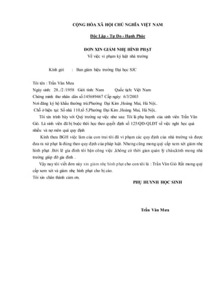 CỘNG HÒA XÃ HỘI CHỦ NGHĨA VIỆT NAM
Độc Lập - Tự Do - Hạnh Phúc
ĐƠN XIN GIẢM NHẸ HÌNH PHẠT
Về việc vi phạm kỷ luật nhà trường
Kính gửi : Ban giám hiệu trường Đại học SJC
Tôi tên : Trần Văn Mưa
Ngày sinh: 28../2 /1958 Giới tính: Nam Quốc tịch: Việt Nam
Chứng minh thư nhân dân số:145689467 Cấp ngày: 6/3/2003
Nơi đăng ký hộ khẩu thường trú:Phường Đại Kim ,Hoàng Mai, Hà Nội..
Chỗ ở hiện tại: Số nhà 110,tổ 5,Phường Đại Kim ,Hoàng Mai, Hà Nội..
Tôi xin trình bày với Quý trường sự việc như sau: Tôi là phụ huynh của sinh viên Trần Văn
Gió. Là sinh viên đã bị buộc thôi học theo quyết định số 125/QĐ-QLĐT về việc nghỉ học quá
nhiều và nợ môn quá quy định
Kính thưa BGH việc làm của con trai tôi đã vi phạm các quy định của nhà trường và được
đưa ra xử phạt là đúng theo quy định của pháp luật. Nhưng cũng mong quý cấp xem xét giảm nhẹ
hình phạt .Bởi lẽ gia đình tôi bận công việc ,không có thời gian quản lý cháu,kính mong nhà
trường giúp đỡ gia đình .
Vậy nay tôi viết đơn này xin giảm nhẹ hình phạt cho con tôi là : Trần Văn Gió Rất mong quý
cấp xem xét và giảm nhẹ hình phạt cho bị cáo.
Tôi xin chân thành cảm ơn.
PHỤ HUYNH HỌC SINH
Trần Văn Mưa
 