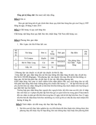 Tổng giá trị bằng chữ: Hai mươi mốt triệu đồng.
Điều 2: Giá cả
Đơn giá mặt hàng trên là giá chính thức được quy định theo bảng báo giá của Công ty VPP
Hồng hà ngày 20 tháng 8 năm 2014
Điều 3: Chất lượng và quy cách hàng hóa
Chất lượng mặt hàng được quy định theo tiêu chuẩn hàng Việt Nam chất lượng cao.
Điều 4: Phương thức giao nhận
1. Bên A giao cho bên B theo lịch sau:
Số
thứ
tự
Tên hàng Đơn vị
Số
lượng
Thời gian Địa điểm
Ghi
chú
1
Vở Campus Quyển 2000
30/8/2014
Văn phòng khoa
Tài Chinh – Ngân
Hàng
2
Bút bi Thiên Long Cái 100
30/8/2014
3
Giấy A4 Gam 50
30/8/2014
2.Phương tiện vận chuyển và chi phí vận chuyển do bên B. chịu.
3.Quy định lịch giao nhận hàng hóa mà bên mua không đến nhận hàng thì phải chịu chi phí lưu
kho bãi là 100.000 đồng/ngày. Nếu phương tiện vận chuyển bên mua đến mà bên bán không có
hàng giao thì bên bán phải chịu chi phí thực tế cho việc điều động phương tiện.
4.Khi nhận hàng, bên mua có trách nhiệm kiểm nhận phẩm chất, quy cách hàng hóa tại chỗ.
Nếu phát hiện hàng thiếu hoặc không đúng tiêu chuẩn chất lượng v.v… thì lập biên bản tại chỗ,
yêu cầu bên bán xác nhận. Hàng đã ra khỏi kho bên bán không chịu trách nhiệm (trừ loại hàng có
quy định thời hạn bảo hành).
Trường hợp giao nhận hàng theo nguyên đai, nguyên kiện, nếu bên mua sau khi chở về nhập
kho mới hiện có vi phạm thì phải lập biên bản gọi cơ quan kiểm tra trung gian (Vinacontrol)
đến xác nhận và phải gửi đến bên bán trong hạn 10 ngày tính từ khi lập biên bản. Sau 15 ngày
nếu bên bán đã nhận được biên bản mà không có ý kiến gì thì coi như đã chịu trách nhiệm bồi
thường lô hàng đó.
Điều 5: Trách nhiệm vật chất trong việc thực hiện hợp đồng
1. Hai bên cam kết thực hiện nghiêm túc các điều khoản đã thỏa thuận trên, không được đơn
phương thay đổi hoặc hủy bỏ hợp đồng, bên nào không thực hiện hoặc đơn phương đình
 