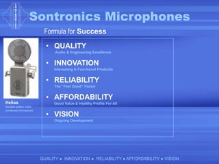 Sontronics Microphones
QUALITY ● INNOVATION ● RELIABILITY ● AFFORDABILITY ● VISION
Formula for Success
• QUALITY
Audio & Engineering Excellence
• INNOVATION
Interesting & Functional Products
• RELIABILITY
The “Feel Good” Factor
• AFFORDABILITY
Good Value & Healthy Profits For All
• VISION
Ongoing Development
Helios
Variable-pattern valve
condenser microphone
 