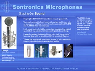 Sontronics Microphones
QUALITY ● INNOVATION ● RELIABILITY ● AFFORDABILITY ● VISION
Shaping Our Sound
• Shaping the SONTRONICS sound was not just guesswork.
• We were interested to learn what made certain well-known mics
so popular, so we hired in some favorites such as the U87, C12
and TLM103 to hear for ourselves.
• In all cases, each mic had its own unique character that made it
special but, importantly, not necessarily good at everything.
• It was also evident that each of these mics had ‘conservative’
technical data, with no overblown SPL or sensitivity figures.
• This set the benchmark for creating a range of mics, each with
their own identity, but with a consistent quality.
Omega
Valve Cardioid Condenser
Microphone
Omega has very
similar performance
characteristics to the
legendary AKG C12.
“The OMEGA gives a
sound that is warm and
rich with an uncluttered
top-end… it’s a good all-
round mic that could
become a real work
horse in any studio.”
Haydn Bendall
Pro Sound News Europe
 