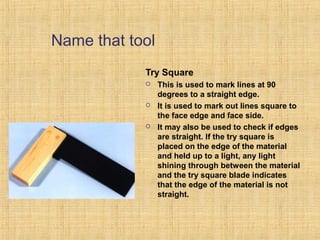 Name that tool 
Try Square 
 This is used to mark lines at 90 
degrees to a straight edge. 
 It is used to mark out lines square to 
the face edge and face side. 
 It may also be used to check if edges 
are straight. If the try square is 
placed on the edge of the material 
and held up to a light, any light 
shining through between the material 
and the try square blade indicates 
that the edge of the material is not 
straight. 
 
