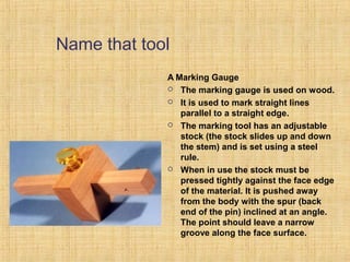 Name that tool 
A Marking Gauge 
 The marking gauge is used on wood. 
 It is used to mark straight lines 
parallel to a straight edge. 
 The marking tool has an adjustable 
stock (the stock slides up and down 
the stem) and is set using a steel 
rule. 
 When in use the stock must be 
pressed tightly against the face edge 
of the material. It is pushed away 
from the body with the spur (back 
end of the pin) inclined at an angle. 
The point should leave a narrow 
groove along the face surface. 
 