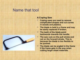 Name that tool 
A Coping Saw 
 Coping saws are used to remove 
complicated shapes and cut curves 
in woods and plastics. 
 The blade is held in a frame and may 
be easily replaced if broken. 
 The teeth of the blade point 
backwards towards the handle. 
 The saw cuts on the pull stroke and 
not on the forward stroke. This is 
because the blade is too flexible to 
be pushed. 
 The blade can be angled in the frame 
if the frame gets in the way when 
cutting larger sheet materials. 
 