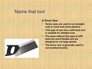 Name that tool 
A Tenon Saw 
 Tenon saws are used to cut straight 
cuts in wood and some plastics. 
 This type of saw has a stiff back and 
is suitable for detailed cuts. 
 The saws without this type of stiff 
back are more flexible and are 
designed to cut large panels. 
 The tenon saw is generally used to 
cut woodwork joints. 
 