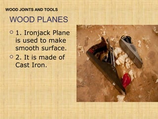 WOOD JOINTS AND TOOLS 
WOOD PLANES 
 1. Ironjack Plane 
is used to make 
smooth surface. 
 2. It is made of 
Cast Iron. 
 
