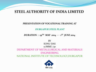 STEEL AUTHORITY OF INDIA LIMITED 
PRESENTATION OF VOCATIONAL TRAINING AT 
DURGAPUR STEEL PLANT 
DURATION : 19TH MAY 2014 - - 1ST JUNE 2014 
BY 
SONU DAS 
11/MME /30 
DEPARTMENT OF METALLURGICAL AND MATERIALS 
ENGINEERING 
NATIONAL INSTITUTE OF TECHNOLOGY,DURGAPUR 
 
