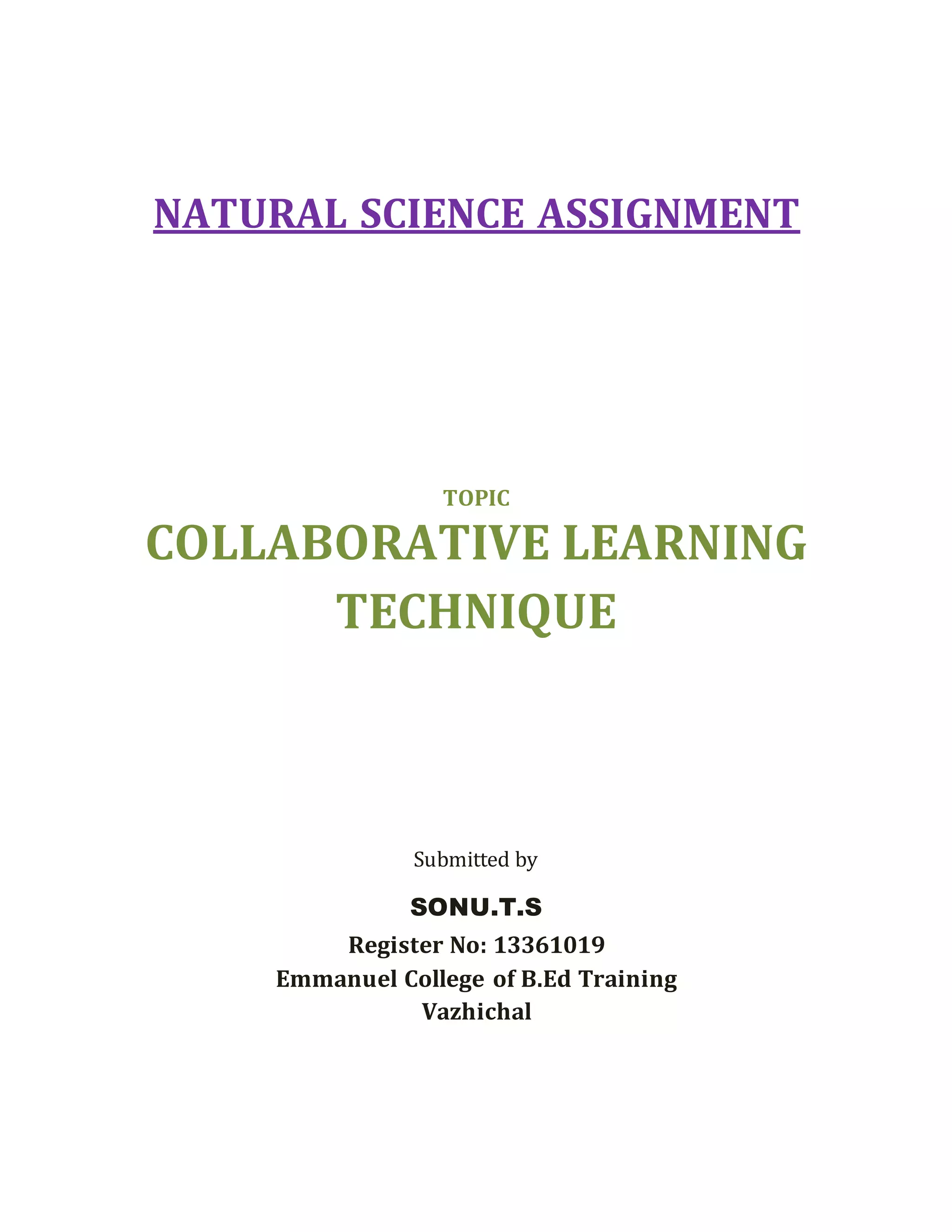 NATURAL SCIENCE ASSIGNMENT 
TOPIC 
COLLABORATIVE LEARNING 
TECHNIQUE 
Submitted by 
SONU.T.S 
Register No: 13361019 
Emmanuel College of B.Ed Training 
Vazhichal 
 