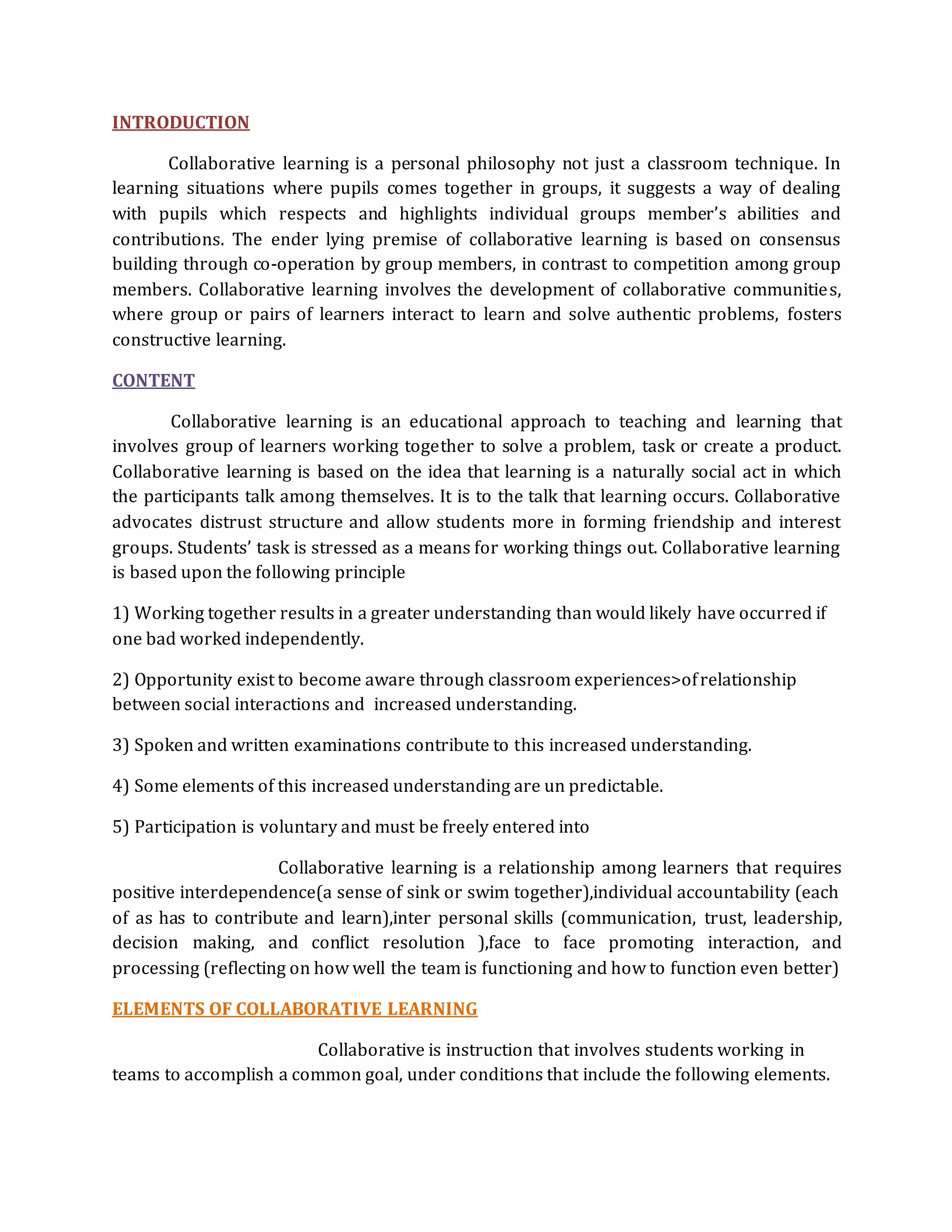 INTRODUCTION 
Collaborative learning is a personal philosophy not just a classroom technique. In 
learning situations where pupils comes together in groups, it suggests a way of dealing 
with pupils which respects and highlights individual groups member’s abilities and 
contributions. The ender lying premise of collaborative learning is based on consensus 
building through co-operation by group members, in contrast to competition among group 
members. Collaborative learning involves the development of collaborative communities, 
where group or pairs of learners interact to learn and solve authentic problems, fosters 
constructive learning. 
CONTENT 
Collaborative learning is an educational approach to teaching and learning that 
involves group of learners working together to solve a problem, task or create a product. 
Collaborative learning is based on the idea that learning is a naturally social act in which 
the participants talk among themselves. It is to the talk that learning occurs. Collaborative 
advocates distrust structure and allow students more in forming friendship and interest 
groups. Students’ task is stressed as a means for working things out. Collaborative learning 
is based upon the following principle 
1) Working together results in a greater understanding than would likely have occurred if 
one bad worked independently. 
2) Opportunity exist to become aware through classroom experiences>of relationship 
between social interactions and increased understanding. 
3) Spoken and written examinations contribute to this increased understanding. 
4) Some elements of this increased understanding are un predictable. 
5) Participation is voluntary and must be freely entered into 
Collaborative learning is a relationship among learners that requires 
positive interdependence(a sense of sink or swim together),individual accountability (each 
of as has to contribute and learn),inter personal skills (communication, trust, leadership, 
decision making, and conflict resolution ),face to face promoting interaction, and 
processing (reflecting on how well the team is functioning and how to function even better) 
ELEMENTS OF COLLABORATIVE LEARNING 
Collaborative is instruction that involves students working in 
teams to accomplish a common goal, under conditions that include the following elements. 
 