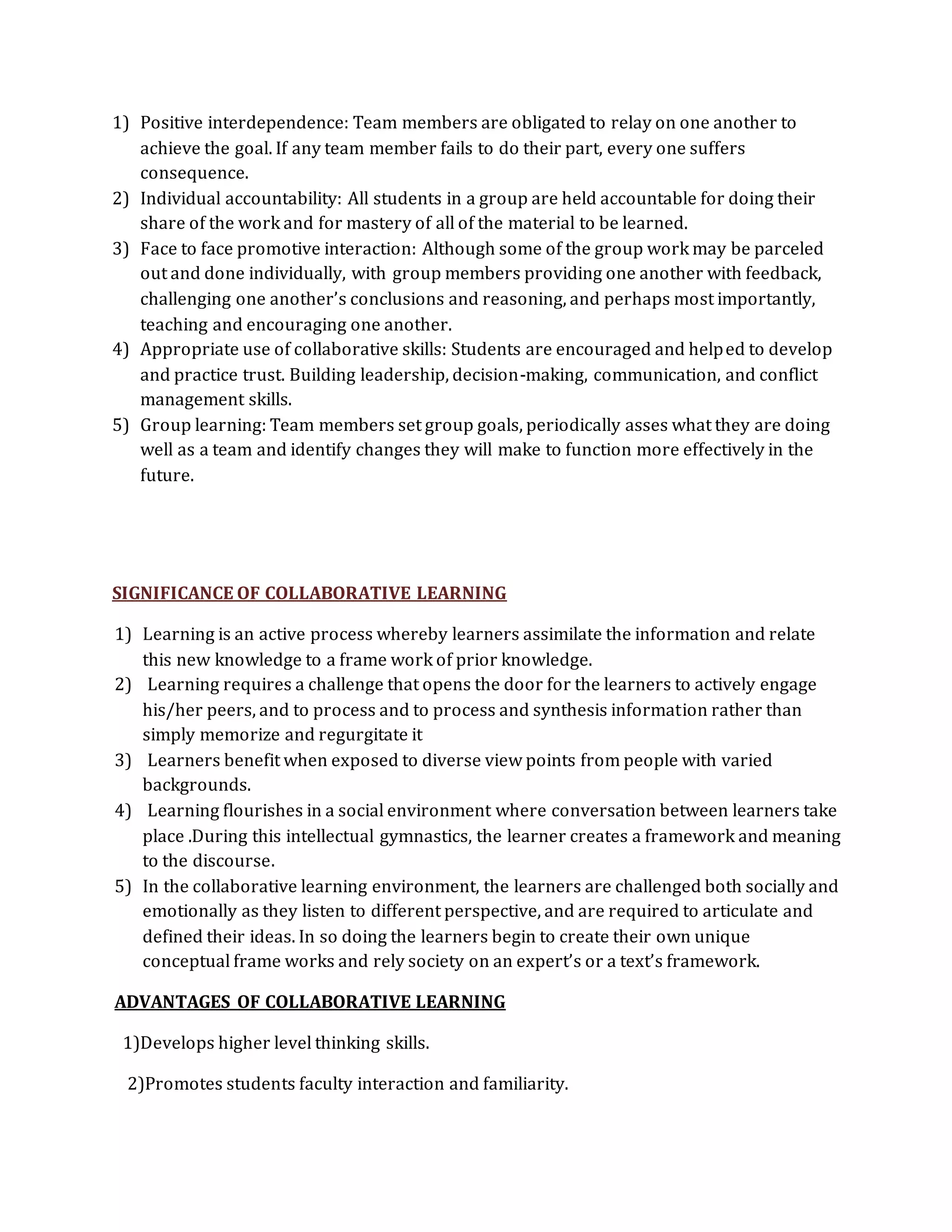 1) Positive interdependence: Team members are obligated to relay on one another to 
achieve the goal. If any team member fails to do their part, every one suffers 
consequence. 
2) Individual accountability: All students in a group are held accountable for doing their 
share of the work and for mastery of all of the material to be learned. 
3) Face to face promotive interaction: Although some of the group work may be parceled 
out and done individually, with group members providing one another with feedback, 
challenging one another’s conclusions and reasoning, and perhaps most importantly, 
teaching and encouraging one another. 
4) Appropriate use of collaborative skills: Students are encouraged and helped to develop 
and practice trust. Building leadership, decision-making, communication, and conflict 
management skills. 
5) Group learning: Team members set group goals, periodically asses what they are doing 
well as a team and identify changes they will make to function more effectively in the 
future. 
SIGNIFICANCE OF COLLABORATIVE LEARNING 
1) Learning is an active process whereby learners assimilate the information and relate 
this new knowledge to a frame work of prior knowledge. 
2) Learning requires a challenge that opens the door for the learners to actively engage 
his/her peers, and to process and to process and synthesis information rather than 
simply memorize and regurgitate it 
3) Learners benefit when exposed to diverse view points from people with varied 
backgrounds. 
4) Learning flourishes in a social environment where conversation between learners take 
place .During this intellectual gymnastics, the learner creates a framework and meaning 
to the discourse. 
5) In the collaborative learning environment, the learners are challenged both socially and 
emotionally as they listen to different perspective, and are required to articulate and 
defined their ideas. In so doing the learners begin to create their own unique 
conceptual frame works and rely society on an expert’s or a text’s framework. 
ADVANTAGES OF COLLABORATIVE LEARNING 
1)Develops higher level thinking skills. 
2)Promotes students faculty interaction and familiarity. 
 
