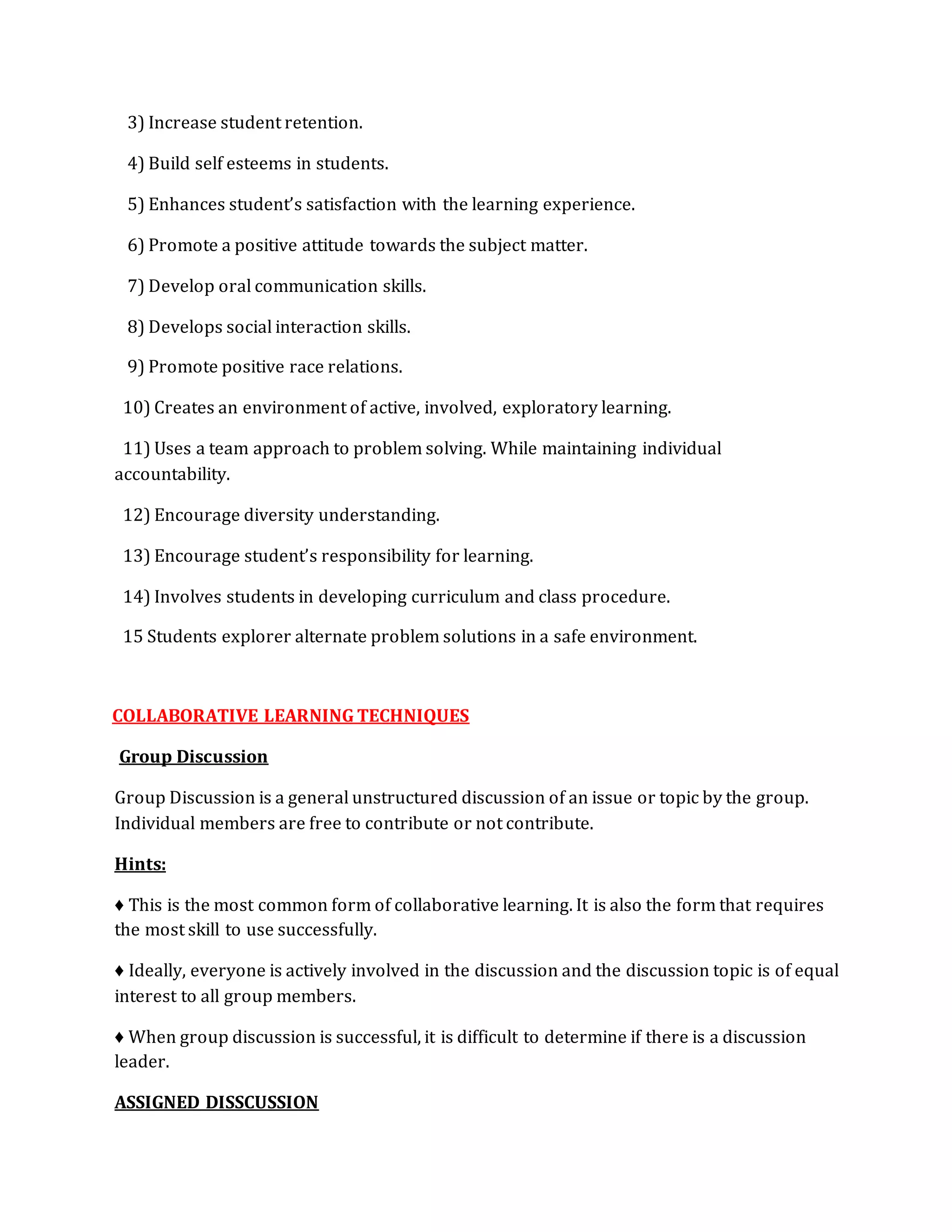 3) Increase student retention. 
4) Build self esteems in students. 
5) Enhances student’s satisfaction with the learning experience. 
6) Promote a positive attitude towards the subject matter. 
7) Develop oral communication skills. 
8) Develops social interaction skills. 
9) Promote positive race relations. 
10) Creates an environment of active, involved, exploratory learning. 
11) Uses a team approach to problem solving. While maintaining individual 
accountability. 
12) Encourage diversity understanding. 
13) Encourage student’s responsibility for learning. 
14) Involves students in developing curriculum and class procedure. 
15 Students explorer alternate problem solutions in a safe environment. 
COLLABORATIVE LEARNING TECHNIQUES 
Group Discussion 
Group Discussion is a general unstructured discussion of an issue or topic by the group. 
Individual members are free to contribute or not contribute. 
Hints: 
♦ This is the most common form of collaborative learning. It is also the form that requires 
the most skill to use successfully. 
♦ Ideally, everyone is actively involved in the discussion and the discussion topic is of equal 
interest to all group members. 
♦ When group discussion is successful, it is difficult to determine if there is a discussion 
leader. 
ASSIGNED DISSCUSSION 
 