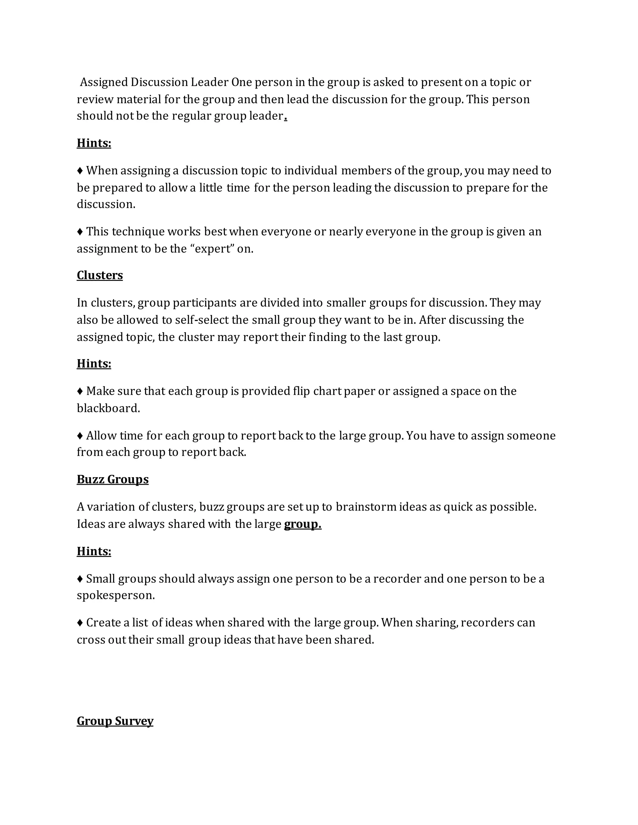Assigned Discussion Leader One person in the group is asked to present on a topic or 
review material for the group and then lead the discussion for the group. This person 
should not be the regular group leader. 
Hints: 
♦ When assigning a discussion topic to individual members of the group, you may need to 
be prepared to allow a little time for the person leading the discussion to prepare for the 
discussion. 
♦ This technique works best when everyone or nearly everyone in the group is given an 
assignment to be the “expert” on. 
Clusters 
In clusters, group participants are divided into smaller groups for discussion. They may 
also be allowed to self-select the small group they want to be in. After discussing the 
assigned topic, the cluster may report their finding to the last group. 
Hints: 
♦ Make sure that each group is provided flip chart paper or assigned a space on the 
blackboard. 
♦ Allow time for each group to report back to the large group. You have to assign someone 
from each group to report back. 
Buzz Groups 
A variation of clusters, buzz groups are set up to brainstorm ideas as quick as possible. 
Ideas are always shared with the large group. 
Hints: 
♦ Small groups should always assign one person to be a recorder and one person to be a 
spokesperson. 
♦ Create a list of ideas when shared with the large group. When sharing, recorders can 
cross out their small group ideas that have been shared. 
Group Survey 
 