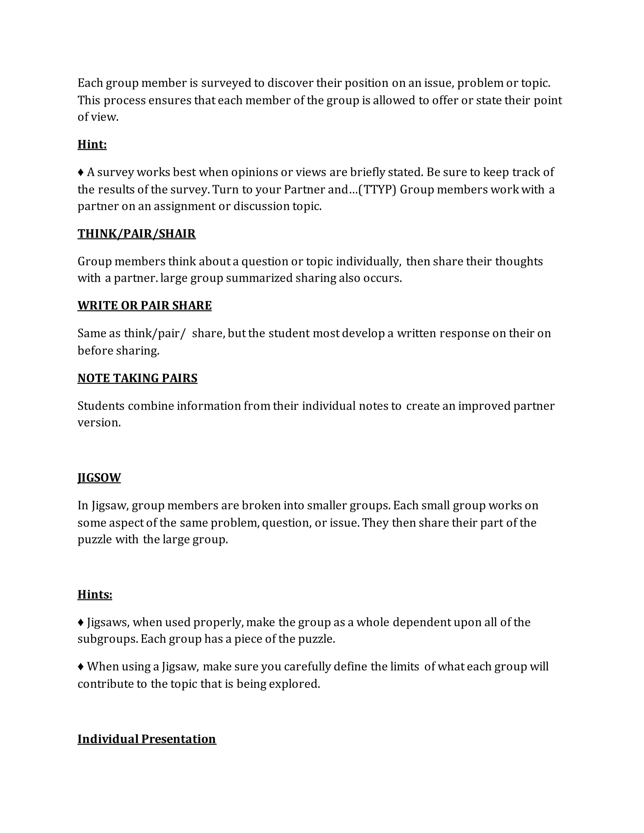 Each group member is surveyed to discover their position on an issue, problem or topic. 
This process ensures that each member of the group is allowed to offer or state their point 
of view. 
Hint: 
♦ A survey works best when opinions or views are briefly stated. Be sure to keep track of 
the results of the survey. Turn to your Partner and…(TTYP) Group members work with a 
partner on an assignment or discussion topic. 
THINK/PAIR/SHAIR 
Group members think about a question or topic individually, then share their thoughts 
with a partner. large group summarized sharing also occurs. 
WRITE OR PAIR SHARE 
Same as think/pair/ share, but the student most develop a written response on their on 
before sharing. 
NOTE TAKING PAIRS 
Students combine information from their individual notes to create an improved partner 
version. 
JIGSOW 
In Jigsaw, group members are broken into smaller groups. Each small group works on 
some aspect of the same problem, question, or issue. They then share their part of the 
puzzle with the large group. 
Hints: 
♦ Jigsaws, when used properly, make the group as a whole dependent upon all of the 
subgroups. Each group has a piece of the puzzle. 
♦ When using a Jigsaw, make sure you carefully define the limits of what each group will 
contribute to the topic that is being explored. 
Individual Presentation 
 