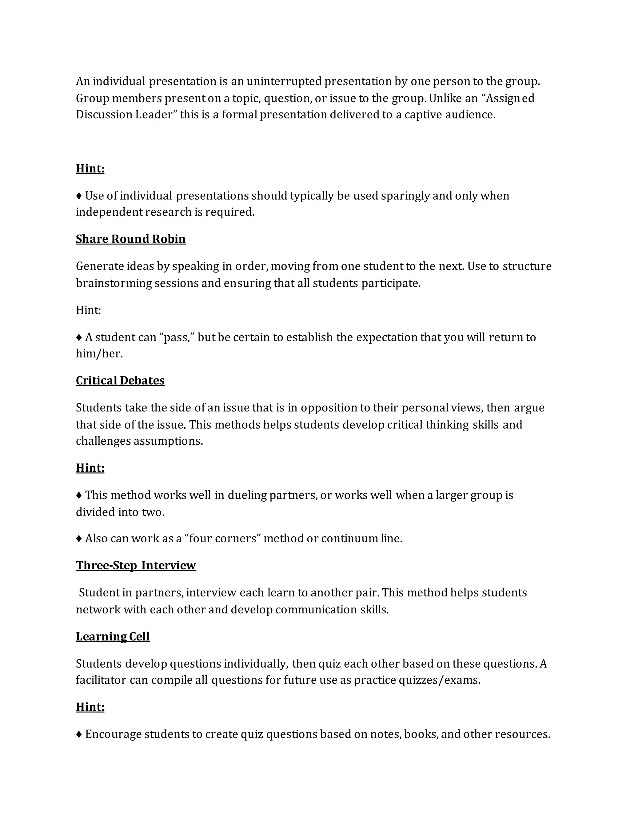 An individual presentation is an uninterrupted presentation by one person to the group. 
Group members present on a topic, question, or issue to the group. Unlike an “Assigned 
Discussion Leader” this is a formal presentation delivered to a captive audience. 
Hint: 
♦ Use of individual presentations should typically be used sparingly and only when 
independent research is required. 
Share Round Robin 
Generate ideas by speaking in order, moving from one student to the next. Use to structure 
brainstorming sessions and ensuring that all students participate. 
Hint: 
♦ A student can “pass,” but be certain to establish the expectation that you will return to 
him/her. 
Critical Debates 
Students take the side of an issue that is in opposition to their personal views, then argue 
that side of the issue. This methods helps students develop critical thinking skills and 
challenges assumptions. 
Hint: 
♦ This method works well in dueling partners, or works well when a larger group is 
divided into two. 
♦ Also can work as a “four corners” method or continuum line. 
Three-Step Interview 
Student in partners, interview each learn to another pair. This method helps students 
network with each other and develop communication skills. 
Learning Cell 
Students develop questions individually, then quiz each other based on these questions. A 
facilitator can compile all questions for future use as practice quizzes/exams. 
Hint: 
♦ Encourage students to create quiz questions based on notes, books, and other resources. 
 