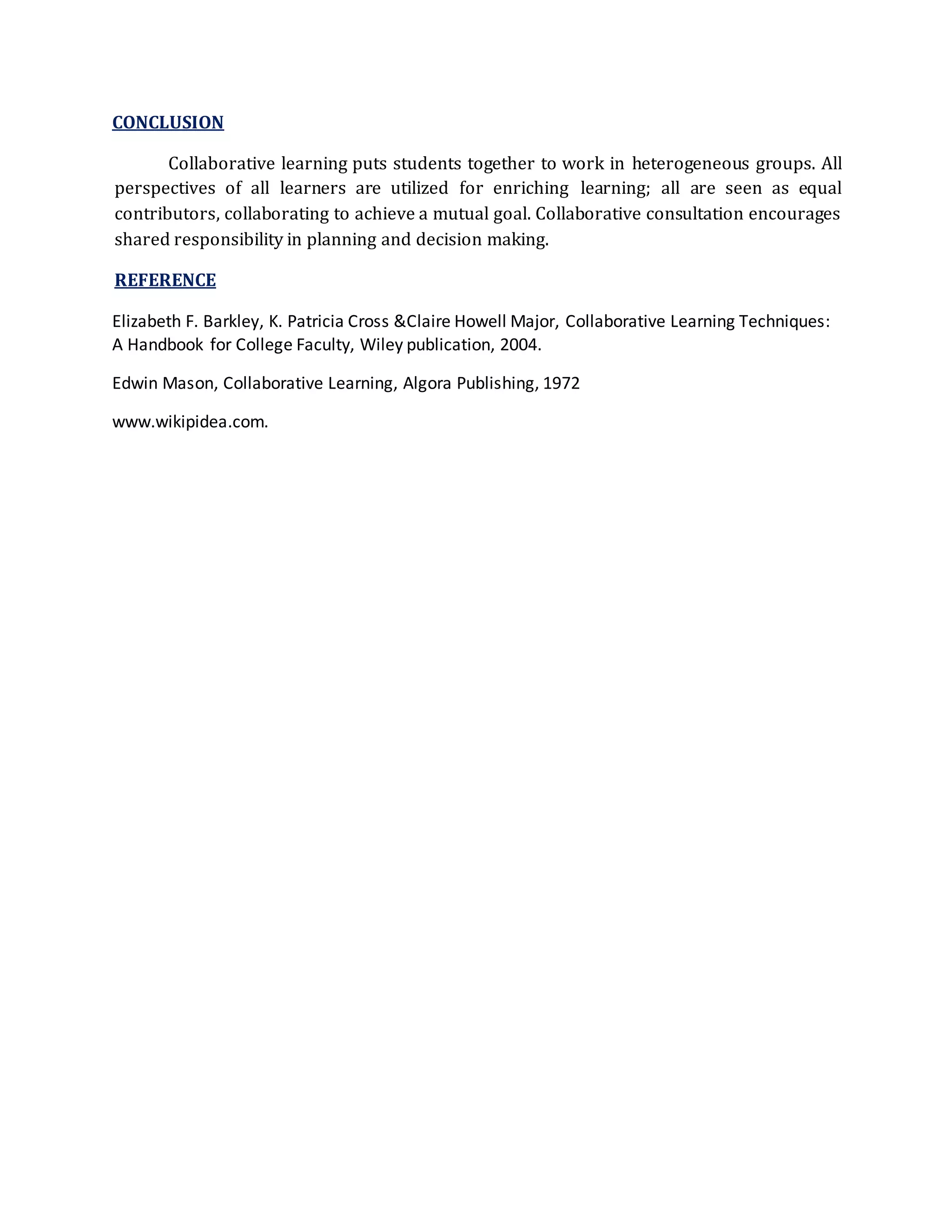 CONCLUSION 
Collaborative learning puts students together to work in heterogeneous groups. All 
perspectives of all learners are utilized for enriching learning; all are seen as equal 
contributors, collaborating to achieve a mutual goal. Collaborative consultation encourages 
shared responsibility in planning and decision making. 
REFERENCE 
Elizabeth F. Barkley, K. Patricia Cross &Claire Howell Major, Collaborative Learning Techniques: 
A Handbook for College Faculty, Wiley publication, 2004. 
Edwin Mason, Collaborative Learning, Algora Publishing, 1972 
www.wikipidea.com. 
