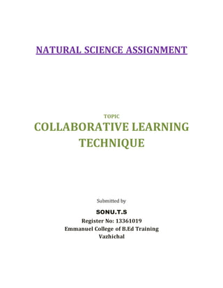 NATURAL SCIENCE ASSIGNMENT 
TOPIC 
COLLABORATIVE LEARNING 
TECHNIQUE 
Submitted by 
SONU.T.S 
Register No: 13361019 
Emmanuel College of B.Ed Training 
Vazhichal 
 