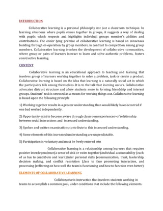 INTRODUCTION 
Collaborative learning is a personal philosophy not just a classroom technique. In 
learning situations where pupils comes together in groups, it suggests a way of dealing 
with pupils which respects and highlights individual groups member’s abilities and 
contributions. The ender lying premise of collaborative learning is based on consensus 
building through co-operation by group members, in contrast to competition among group 
members. Collaborative learning involves the development of collaborative communities, 
where group or pairs of learners interact to learn and solve authentic problems, fosters 
constructive learning. 
CONTENT 
Collaborative learning is an educational approach to teaching and learning that 
involves group of learners working together to solve a problem, task or create a product. 
Collaborative learning is based on the idea that learning is a naturally social act in which 
the participants talk among themselves. It is to the talk that learning occurs. Collaborative 
advocates distrust structure and allow students more in forming friendship and interest 
groups. Students’ task is stressed as a means for working things out. Collaborative learning 
is based upon the following principle 
1) Working together results in a greater understanding than would likely have occurred if 
one bad worked independently. 
2) Opportunity exist to become aware through classroom experiences>of relationship 
between social interactions and increased understanding. 
3) Spoken and written examinations contribute to this increased understanding. 
4) Some elements of this increased understanding are un predictable. 
5) Participation is voluntary and must be freely entered into 
Collaborative learning is a relationship among learners that requires 
positive interdependence(a sense of sink or swim together),individual accountability (each 
of as has to contribute and learn),inter personal skills (communication, trust, leadership, 
decision making, and conflict resolution ),face to face promoting interaction, and 
processing (reflecting on how well the team is functioning and how to function even better) 
ELEMENTS OF COLLABORATIVE LEARNING 
Collaborative is instruction that involves students working in 
teams to accomplish a common goal, under conditions that include the following elements. 
 