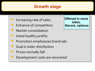  Increasing rate of sales
 Entrance of competitors
 Market consolidation
 Initial healthy profits
 Promotion emphasizes brand ads
 Goal is wider distribution
 Prices normally fall
 Development costs are recovered
Offered in more
sizes,
flavors, options
Offered in more
sizes,
flavors, options
Growth stage
 