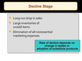  Long-run drop in sales
 Large inventories of
unsold items
 Elimination of all nonessential
marketing expenses
Rate of decline depends on
change in tastes or
adoption of substitute products
Rate of decline depends on
change in tastes or
adoption of substitute products
Decline Stage
 