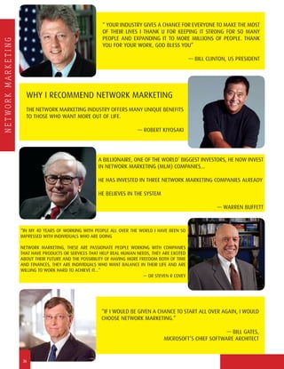 NETWORKMARKETING
“ YOUR INDUSTRY GIVES A CHANCE FOR EVERYONE TO MAKE THE MOST
OF THEIR LIVES I THANK U FOR KEEPING IT STRONG FOR SO MANY
PEOPLE AND EXPANDING IT TO MORE MILLIONS OF PEOPLE. THANK
YOU FOR YOUR WORK, GOD BLESS YOU”
— BILL CLINTON, US PRESIDENT
A BILLIONAIRE, ONE OF THE WORLD’ BIGGEST INVESTORS, HE NOW INVEST
IN NETWORK MARKETING (MLM) COMPANIES...
HE HAS INVESTED IN THREE NETWORK MARKETING COMPANIES ALREADY
HE BELIEVES IN THE SYSTEM
— WARREN BUFFETT
“IN MY 40 YEARS OF WORKING WITH PEOPLE ALL OVER THE WORLD I HAVE BEEN SO
IMPRESSED WITH INDIVIDUALS WHO ARE DOING
NETWORK MARKETING, THESE ARE PASSIONATE PEOPLE WORKING WITH COMPANIES
THAT HAVE PRODUCTS OR SERVICES THAT HELP REAL HUMAN NEEDS, THEY ARE EXCITED
ABOUT THEIR FUTURE AND THE POSSIBILITY OF HAVING MORE FREEDOM BOTH OF TIME
AND FINANCES, THEY ARE INDIVIDUALS WHO WANT BALANCE IN THEIR LIFE AND ARE
WILLING TO WORK HARD TO ACHIEVE IT...”
— DR STEVEN R COVEY
WHY I RECOMMEND NETWORK MARKETING
THE NETWORK MARKETING INDUSTRY OFFERS MANY UNIQUE BENEFITS
TO THOSE WHO WANT MORE OUT OF LIFE.
— ROBERT KIYOSAKI
“IF I WOULD BE GIVEN A CHANCE TO START ALL OVER AGAIN, I WOULD
CHOOSE NETWORK MARKETING.”
— BILL GATES,
MICROSOFT’S CHIEF SOFTWARE ARCHITECT
36
 