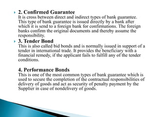2. Confirmed Guarantee It is cross between direct and indirect types of bank guarantee. This type of bank guarantee is issued directly by a bank after which it is send to a foreign bank for confirmations. The foreign banks confirm the original documents and thereby assume the responsibility. 3. Tender BondThis is also called bid bonds and is normally issued in support of a tender in international trade. It provides the beneficiary with a financial remedy, if the applicant fails to fulfill any of the tender conditions.4. Performance BondsThis is one of the most common types of bank guarantee which is used to secure the completion of the contractual responsibilities of delivery of goods and act as security of penalty payment by the Supplier in case of nondelivery of goods. 