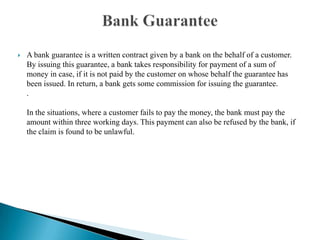 A bank guarantee is a written contract given by a bank on the behalf of a customer. By issuing this guarantee, a bank takes responsibility for payment of a sum of money in case, if it is not paid by the customer on whose behalf the guarantee has been issued. In return, a bank gets some commission for issuing the guarantee. .In the situations, where a customer fails to pay the money, the bank must pay the amount within three working days. This payment can also be refused by the bank, if the claim is found to be unlawful. Bank Guarantee