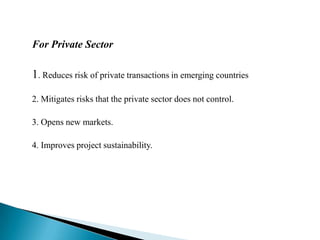 For Private Sector1. Reduces risk of private transactions in emerging countries2. Mitigates risks that the private sector does not control.3. Opens new markets.4. Improves project sustainability.