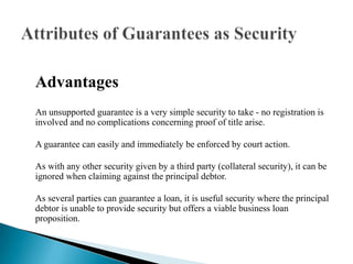AdvantagesAn unsupported guarantee is a very simple security to take - no registration is involved and no complications concerning proof of title arise.A guarantee can easily and immediately be enforced by court action.As with any other security given by a third party (collateral security), it can be ignored when claiming against the principal debtor.As several parties can guarantee a loan, it is useful security where the principal debtor is unable to provide security but offers a viable business loan proposition.Attributes of Guarantees as Security