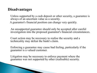 DisadvantagesUnless supported by a cash deposit or other security, a guarantee is always of an uncertain value as a security.    A guarantor's financial position can change very quickly.      An unsupported guarantee should only be accepted after careful investigation into the proposed guarantor's financial circumstances.Court action may be necessary to realise the security and a technicality may defeat the bank's claim. Enforcing a guarantee may cause bad feeling, particularly if the guarantor is a valued customer.Litigation may be necessary to enforce payment where the guarantee was not supported by other (realisable) security.