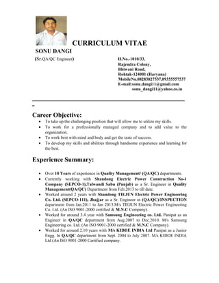 CURRICULUM VITAE
SONU DANGI
(Sr.QA/QC Engineer) H.No.-1010/33,
Rajendra Colony,
Bhiwani Road,
Rohtak-124001 (Haryana)
MobileNo.08283827537,09355557537
E-mail:sonu.dangi11@gmail.com
sonu_dangi11@yahoo.co.in
_______________________________________________________________________
_
Career Objective:
• To take up the challenging position that will allow me to utilize my skills.
• To work for a professionally managed company and to add value to the
organization.
• To work best with mind and body and get the taste of success.
• To develop my skills and abilities through handsome experience and learning for
the best.
Experience Summary:
• Over 10 Years of experience in Quality Management/ (QA/QC) departments.
• Currently working with Shandong Electric Power Construction No-1
Company (SEPCO-1),Talwandi Sabu (Punjab) as a Sr. Engineer in Quality
Management(QA/QC) Department from Feb.2013 to till date.
• Worked around 2 years with Shandong TIEJUN Electric Power Engineering
Co. Ltd. (SEPCO-111), Jhajjar as a Sr. Engineer in (QA/QC)/INSPECTION
department from Jan.2011 to Jan 2013.M/s TIEJUN Electric Power Engineering
Co. Ltd. (An ISO 9001-2000 certified & M.N.C Company).
• Worked for around 3.4 year with Samsung Engineering co. Ltd. Panipat as an
Engineer in QA/QC department from Aug.2007 to Dec.2010. M/s Samsung
Engineering co. Ltd. (An ISO 9001-2000 certified & M.N.C Company).
• Worked for around 2.10 years with M/s KIDDE INDIA Ltd Panipat as a Junior
Engg. In QA/QC department from Sept. 2004 to July 2007. M/s KIDDE INDIA
Ltd (An ISO 9001-2000 Certified company.
 