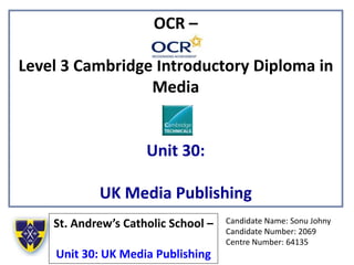 OCR –
Level 3 Cambridge Introductory Diploma in
Media
Unit 30:
UK Media Publishing
St. Andrew’s Catholic School –
Unit 30: UK Media Publishing
Candidate Name: Sonu Johny
Candidate Number: 2069
Centre Number: 64135
 