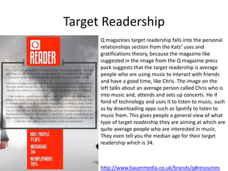 Target Readership
Q magazines target readership falls into the personal
relationships section from the Katz’ uses and
gratifications theory, because the magazine like
suggested in the image from the Q magazine press
pack suggests that the target readership is average
people who are using music to interact with friends
and have a good time, like Chris. The image on the
left talks about an average person called Chris who is
into music and, attends and sets up concerts. He if
fond of technology and uses it to listen to music, such
as by downloading apps such as Spotify to listen to
music from. This gives people a general view of what
type of target readership they are aiming at which are
quite average people who are interested in music.
They even tell you the median age for their target
readership which is 34.
http://www.bauermedia.co.uk/brands/q#resources
 