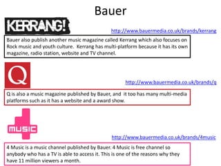 Bauer
Bauer also publish another music magazine called Kerrang which also focuses on
Rock music and youth culture. Kerrang has multi-platform because it has its own
magazine, radio station, website and TV channel.
Q is also a music magazine published by Bauer, and it too has many multi-media
platforms such as it has a website and a award show.
http://www.bauermedia.co.uk/brands/kerrang
http://www.bauermedia.co.uk/brands/q
4 Music is a music channel published by Bauer. 4 Music is free channel so
anybody who has a TV is able to access it. This is one of the reasons why they
have 11 million viewers a month.
http://www.bauermedia.co.uk/brands/4music
 