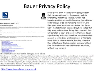 Bauer Privacy Policy
http://www.bauerdatapromise.co.uk
Bauer places a link to their privacy policy on both
their own website and on Q magazines website
where they state things such as, “We do not
knowingly collect personal information from children
under the age of 16 for marketing purposes”, this
then gives more reassurance to people that Bauer
won’t market children because they have stated that
they wont and therefore if they then break this they
will be taken to court and sued. Furthermore Bauer
says that they will collect data from people with their
consent to invite their family members or friends to
invite them to see the website, but they state that
they will only use this information once and will not
save the information after use on their databases,
without your consent.
 