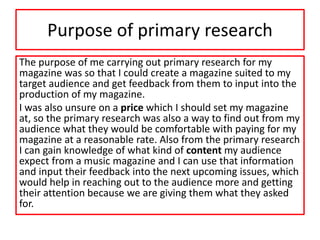 Purpose of primary research
The purpose of me carrying out primary research for my
magazine was so that I could create a magazine suited to my
target audience and get feedback from them to input into the
production of my magazine.
I was also unsure on a price which I should set my magazine
at, so the primary research was also a way to find out from my
audience what they would be comfortable with paying for my
magazine at a reasonable rate. Also from the primary research
I can gain knowledge of what kind of content my audience
expect from a music magazine and I can use that information
and input their feedback into the next upcoming issues, which
would help in reaching out to the audience more and getting
their attention because we are giving them what they asked
for.
 