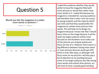 Question 5
I asked the audience whether they would
prefer to have the magazine filled with
more pictures or would they rather have
more words in it. I asked this because my
magazine is intended for a young audience
and therefore that is why I sent my survey
to young students and the majority which
was 55% said that they would prefer the
magazine to contain more pictures than
words. This will help me to design my
magazine because I know now that I should
focus more on the image because it will be
what my target audience will be more
focused on and therefore must make sure
all the pictures are of good quality and
there are lots of it. However there wasn’t a
big difference between having more word
or more pictures because words got 45%
which is only 10% away, so although I will
focus more on my pictures I will also pay a
lot of attention to my wording because
some of my target audience also like having
more words and content than picture, so I
will have to have a equally good wording.
 